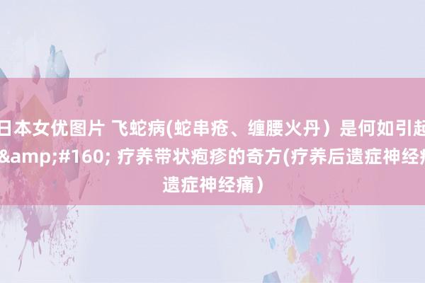 日本女优图片 飞蛇病(蛇串疮、缠腰火丹）是何如引起的&#160; 疗养带状疱疹的奇方(疗养后遗症神经痛）