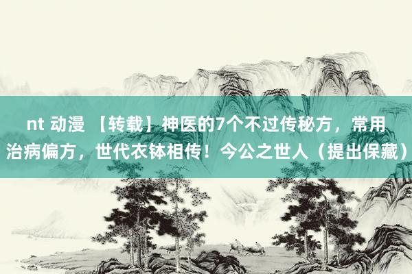 nt 动漫 【转载】神医的7个不过传秘方，常用治病偏方，世代衣钵相传！今公之世人（提出保藏）