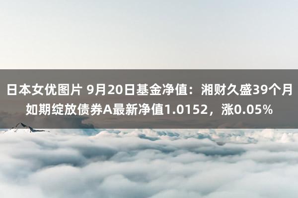 日本女优图片 9月20日基金净值：湘财久盛39个月如期绽放债券A最新净值1.0152，涨0.05%