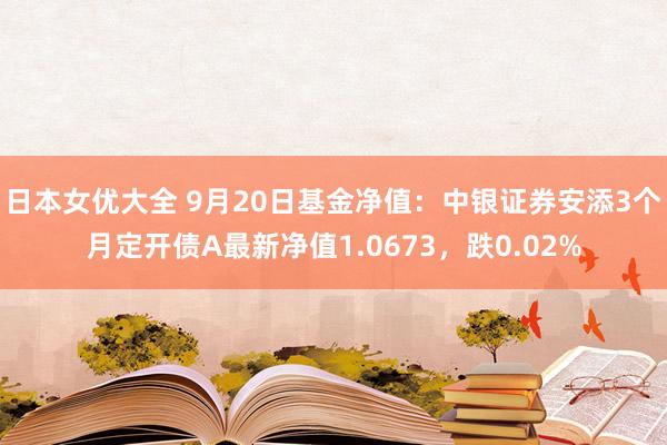 日本女优大全 9月20日基金净值：中银证券安添3个月定开债A最新净值1.0673，跌0.02%