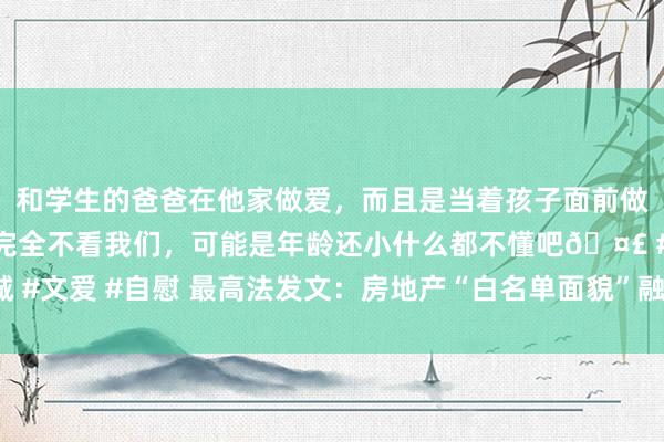 和学生的爸爸在他家做爱，而且是当着孩子面前做爱，太刺激了，孩子完全不看我们，可能是年龄还小什么都不懂吧🤣 #同城 #文爱 #自慰 最高法发文：房地产“白名单面貌”融资专款专用 不可被查封冻结