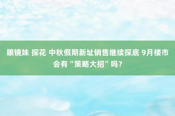 眼镜妹 探花 中秋假期新址销售继续探底 9月楼市会有“策略大招”吗？