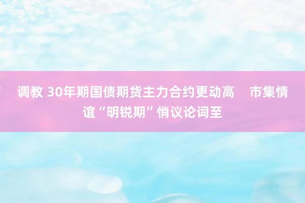 调教 30年期国债期货主力合约更动高    市集情谊“明锐期”悄议论词至