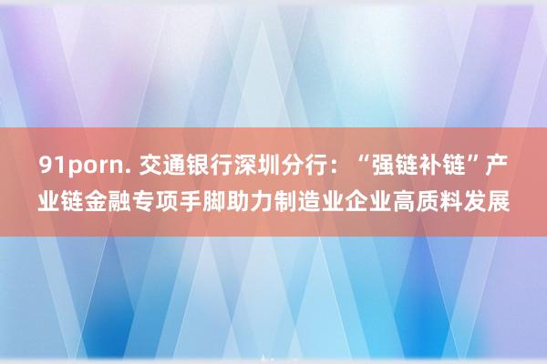 91porn. 交通银行深圳分行：“强链补链”产业链金融专项手脚助力制造业企业高质料发展