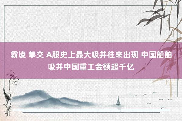 霸凌 拳交 A股史上最大吸并往来出现 中国船舶吸并中国重工金额超千亿