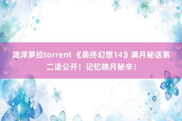 泷泽萝拉torrent 《最终幻想14》满月秘话第二话公开！记忆晓月秘辛！