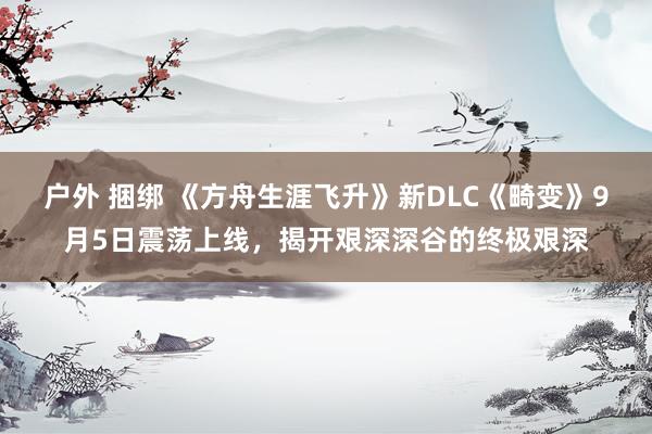 户外 捆绑 《方舟生涯飞升》新DLC《畸变》9月5日震荡上线，揭开艰深深谷的终极艰深