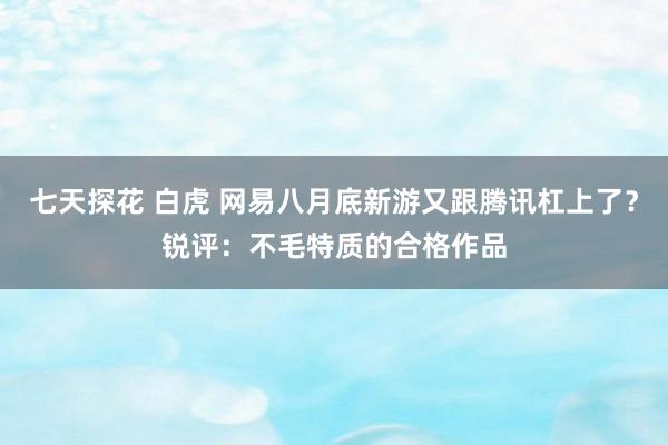 七天探花 白虎 网易八月底新游又跟腾讯杠上了？锐评：不毛特质的合格作品