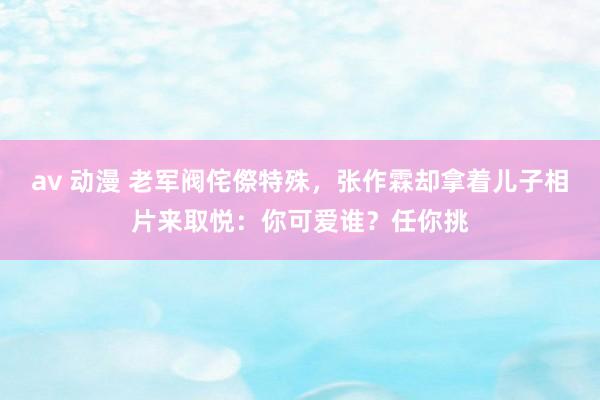 av 动漫 老军阀侘傺特殊，张作霖却拿着儿子相片来取悦：你可爱谁？任你挑