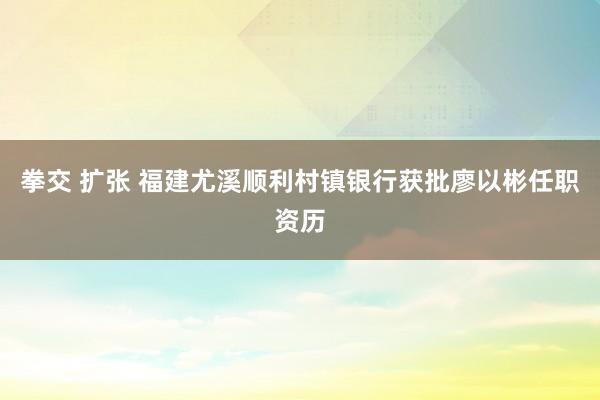 拳交 扩张 福建尤溪顺利村镇银行获批廖以彬任职资历