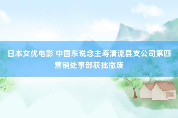 日本女优电影 中国东说念主寿清流县支公司第四营销处事部获批撤废