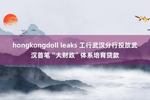 hongkongdoll leaks 工行武汉分行投放武汉首笔“大财政”体系培育贷款