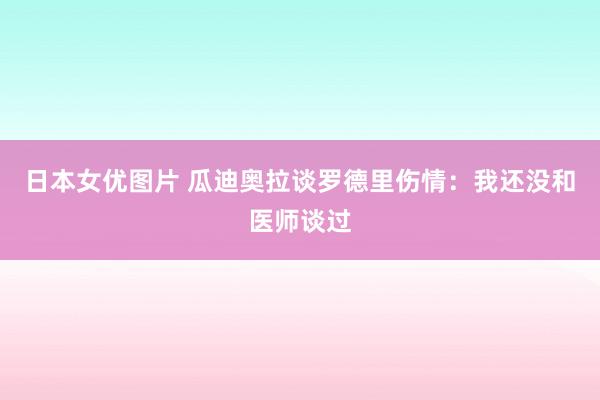 日本女优图片 瓜迪奥拉谈罗德里伤情：我还没和医师谈过