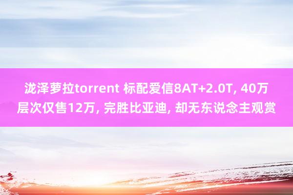 泷泽萝拉torrent 标配爱信8AT+2.0T， 40万层次仅售12万， 完胜比亚迪， 却无东说念主观赏