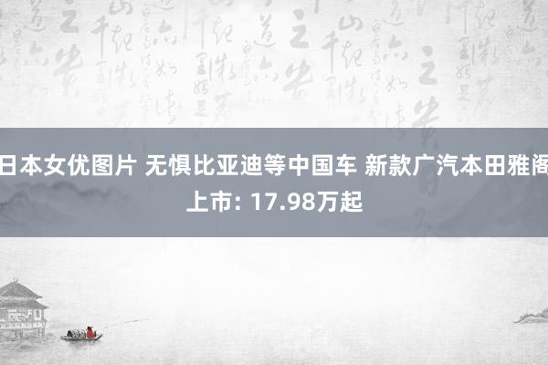 日本女优图片 无惧比亚迪等中国车 新款广汽本田雅阁上市: 17.98万起