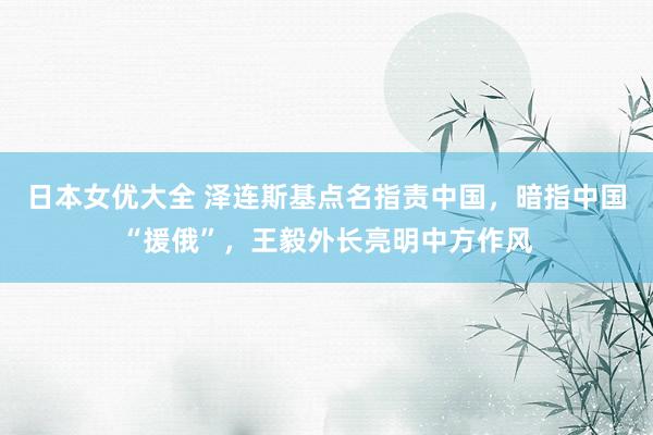 日本女优大全 泽连斯基点名指责中国，暗指中国“援俄”，王毅外长亮明中方作风