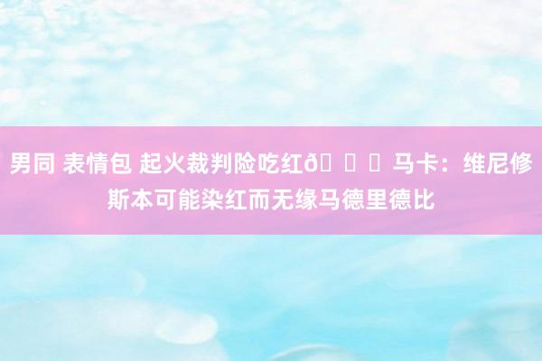 男同 表情包 起火裁判险吃红👀马卡：维尼修斯本可能染红而无缘马德里德比