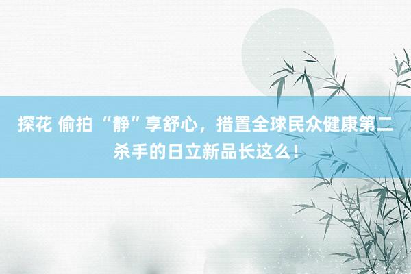 探花 偷拍 “静”享舒心，措置全球民众健康第二杀手的日立新品长这么！