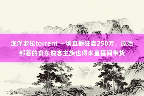 泷泽萝拉torrent 一场直播狂卖250万，原始部落的食东说念主族也得来直播间带货