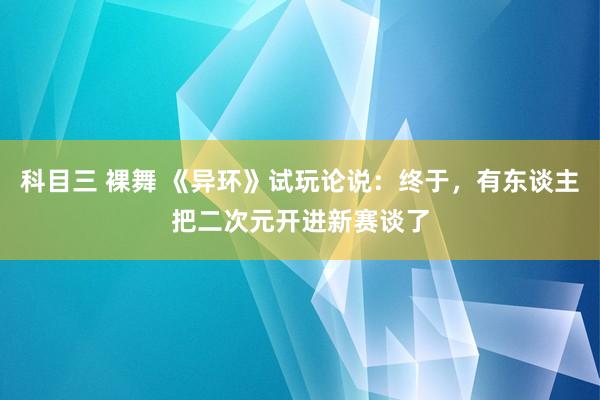 科目三 裸舞 《异环》试玩论说：终于，有东谈主把二次元开进新赛谈了