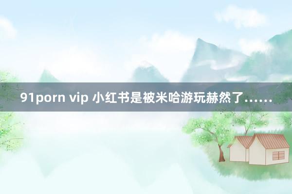 91porn vip 小红书是被米哈游玩赫然了……