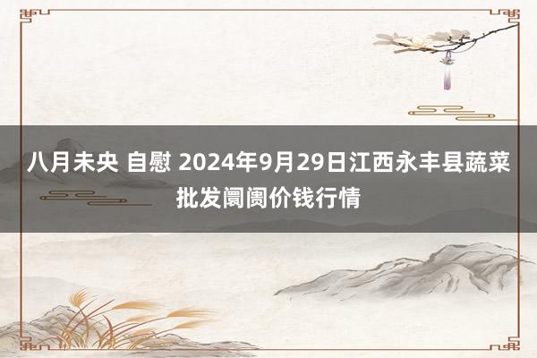 八月未央 自慰 2024年9月29日江西永丰县蔬菜批发阛阓价钱行情