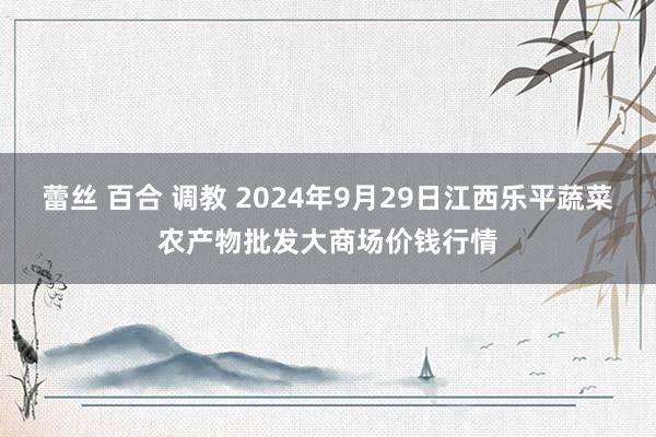 蕾丝 百合 调教 2024年9月29日江西乐平蔬菜农产物批发大商场价钱行情