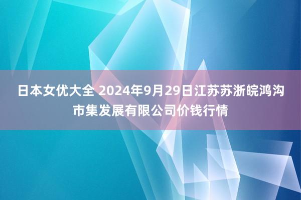 日本女优大全 2024年9月29日江苏苏浙皖鸿沟市集发展有限公司价钱行情