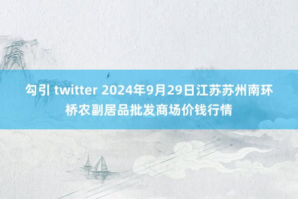 勾引 twitter 2024年9月29日江苏苏州南环桥农副居品批发商场价钱行情