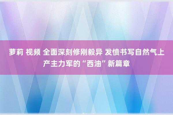 萝莉 视频 全面深刻修刚毅异 发愤书写自然气上产主力军的“西油”新篇章