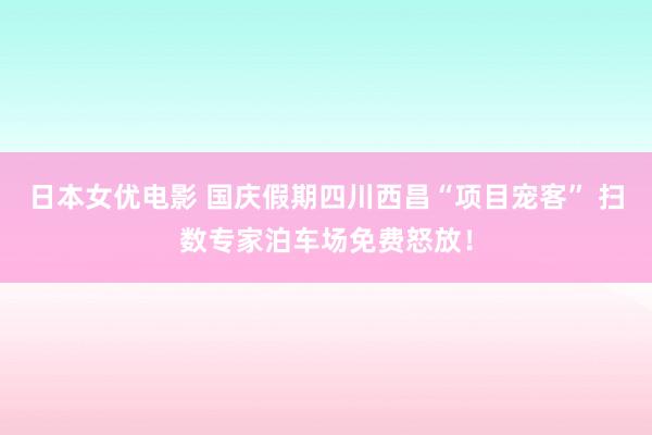 日本女优电影 国庆假期四川西昌“项目宠客” 扫数专家泊车场免费怒放！