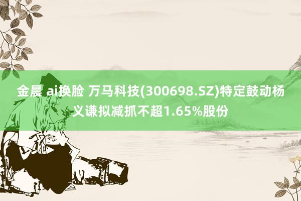 金晨 ai换脸 万马科技(300698.SZ)特定鼓动杨义谦拟减抓不超1.65%股份