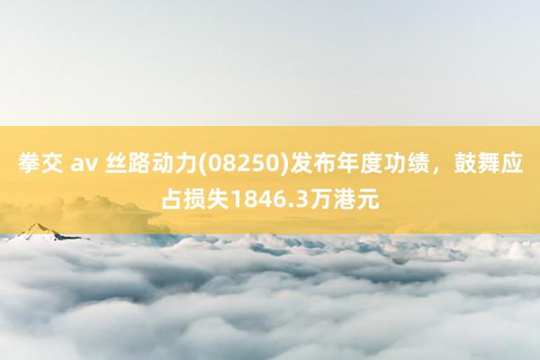 拳交 av 丝路动力(08250)发布年度功绩，鼓舞应占损失1846.3万港元