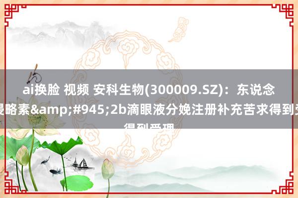 ai换脸 视频 安科生物(300009.SZ)：东说念骨侵略素&#945;2b滴眼液分娩注册补充苦求得到受理