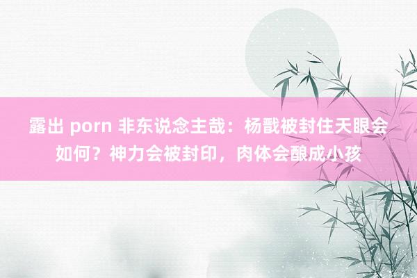 露出 porn 非东说念主哉：杨戬被封住天眼会如何？神力会被封印，肉体会酿成小孩