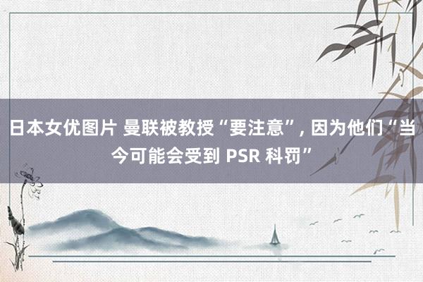 日本女优图片 曼联被教授“要注意”， 因为他们“当今可能会受到 PSR 科罚”