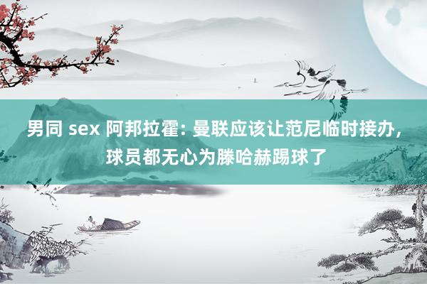 男同 sex 阿邦拉霍: 曼联应该让范尼临时接办， 球员都无心为滕哈赫踢球了