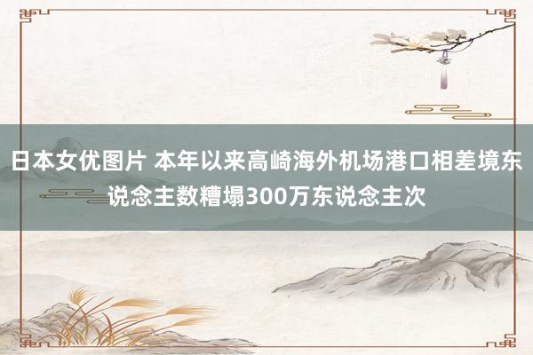 日本女优图片 本年以来高崎海外机场港口相差境东说念主数糟塌300万东说念主次