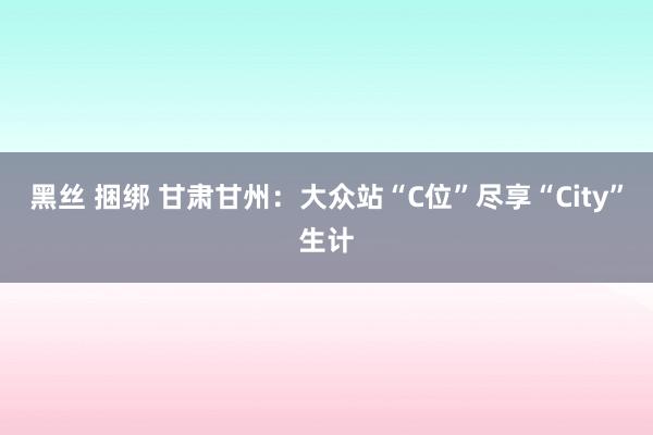 黑丝 捆绑 甘肃甘州：大众站“C位”尽享“City”生计