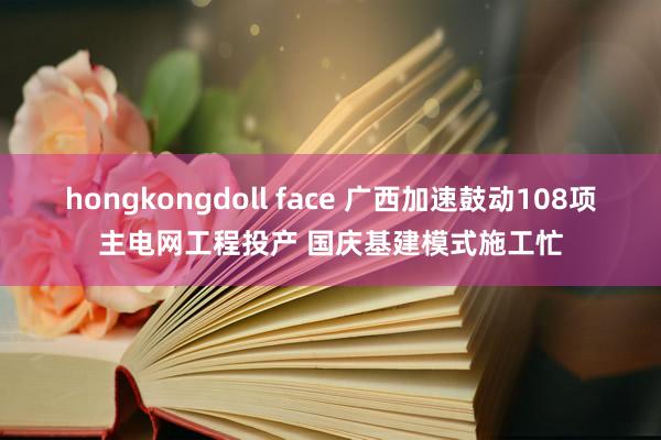 hongkongdoll face 广西加速鼓动108项主电网工程投产 国庆基建模式施工忙