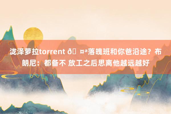 泷泽萝拉torrent 🤪落魄班和你爸沿途？布朗尼：都备不 放工之后思离他越远越好