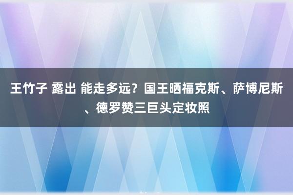 王竹子 露出 能走多远？国王晒福克斯、萨博尼斯、德罗赞三巨头定妆照