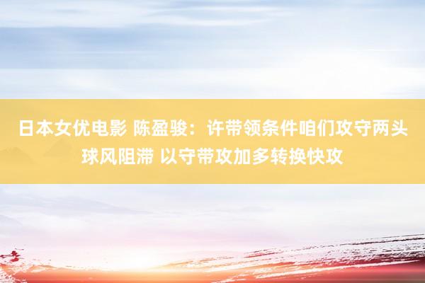 日本女优电影 陈盈骏：许带领条件咱们攻守两头球风阻滞 以守带攻加多转换快攻