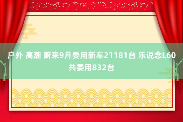 户外 高潮 蔚来9月委用新车21181台 乐说念L60共委用832台