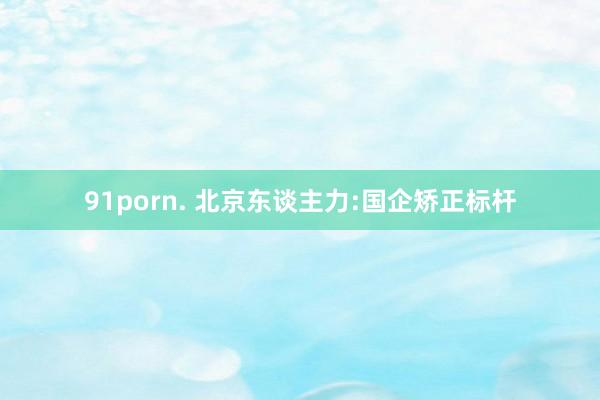 91porn. 北京东谈主力:国企矫正标杆