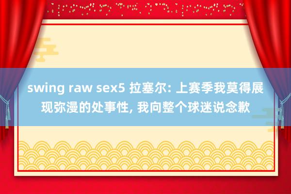 swing raw sex5 拉塞尔: 上赛季我莫得展现弥漫的处事性， 我向整个球迷说念歉