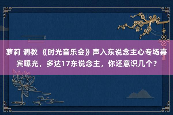 萝莉 调教 《时光音乐会》声入东说念主心专场嘉宾曝光，多达17东说念主，你还意识几个？