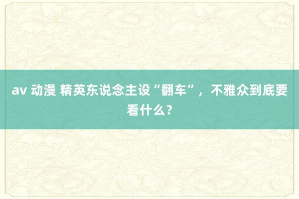 av 动漫 精英东说念主设“翻车”，不雅众到底要看什么？