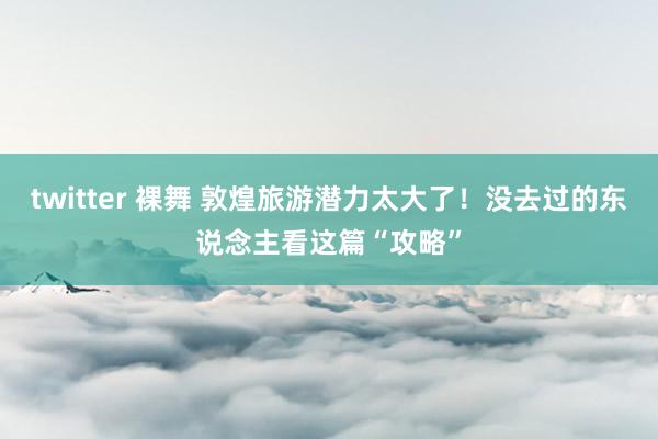 twitter 裸舞 敦煌旅游潜力太大了！没去过的东说念主看这篇“攻略”