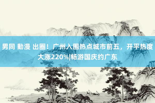 男同 動漫 出圈！广州入围热点城市前五，开平热度大涨220%|畅游国庆约广东